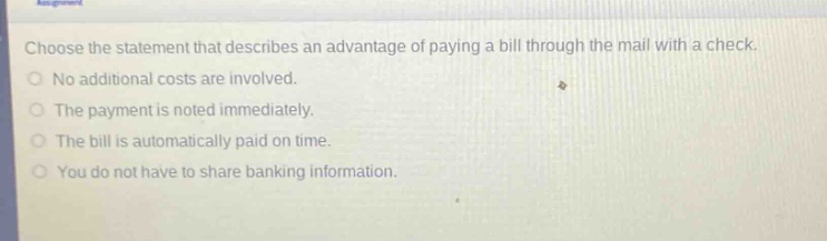 choose the statement that describes an advantage of paying a bill through the mail with a check.\nno additional costs are involved.\nthe payment is noted immediately.\nthe bill is automatically paid on time.\nyou do not have to share banking information.
