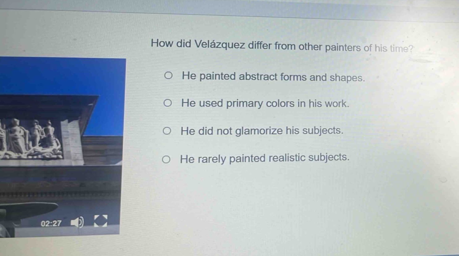 how did velázquez differ from other painters of his time?\n○ he painted abstract forms and shapes.\n○ he used primary colors in his work.\n○ he did not glamorize his subjects.\n○ he rarely painted realistic subjects.