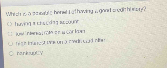 which is a possible benefit of having a good credit history?\n having a checking account\n low interest rate on a car loan\n high interest rate on a credit card offer\n bankruptcy
