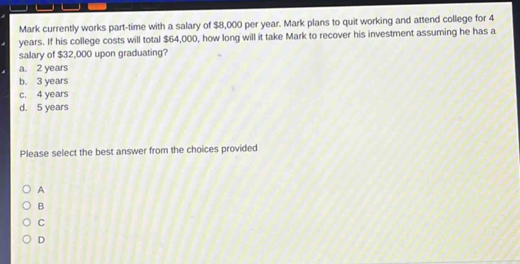 mark currently works part - time with a salary of $8,000 per year. mark plans to quit working and attend college for 4 years. if his college costs will total $64,000, how long will it take mark to recover his investment assuming he has a salary of $32,000 upon graduating?\na. 2 years\nb. 3 years\nc. 4 years\nd. 5 years\nplease select the best answer from the choices provided\no a\no b\no c\no d