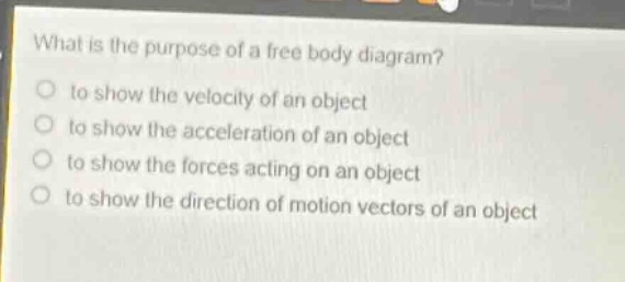 what is the purpose of a free body diagram?\n to show the velocity of an object\n to show the acceleration of an object\n to show the forces acting on an object\n to show the direction of motion vectors of an object