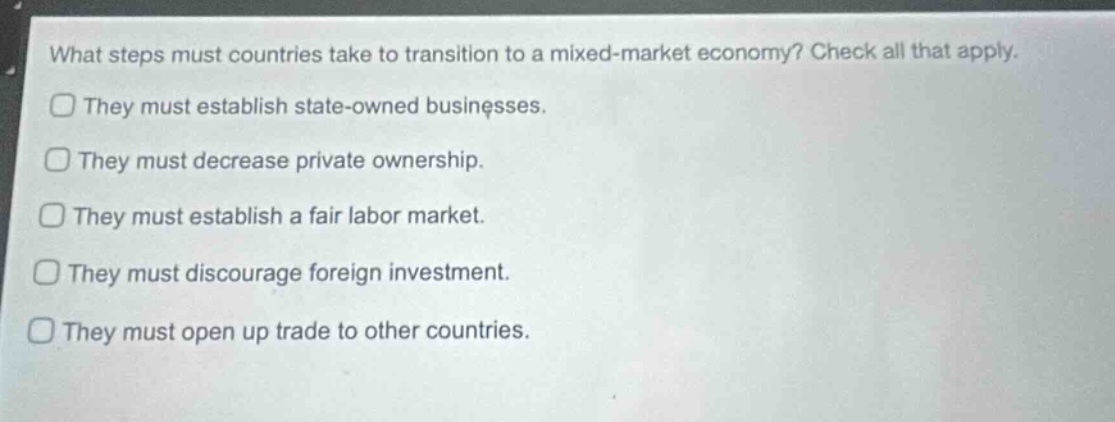 what steps must countries take to transition to a mixed - market economy? check all that apply.\nthey must establish state - owned businesses.\nthey must decrease private ownership.\nthey must establish a fair labor market.\nthey must discourage foreign investment.\nthey must open up trade to other countries.