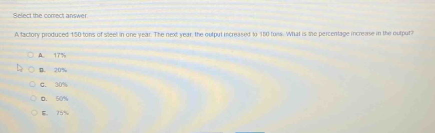 select the correct answer.\na factory produced 150 tons of steel in one year. the next year, the output increased to 180 tons. what is the percentage increase in the output?\na. 17%\nb. 20%\nc. 30%\nd. 50%\ne. 75%