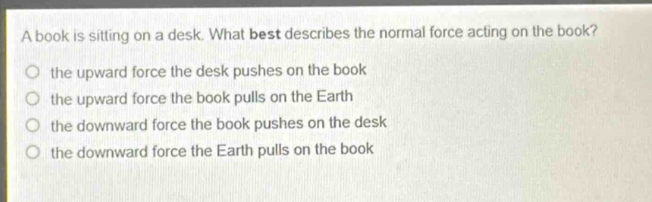 a book is sitting on a desk. what best describes the normal force acting on the book?\no the upward force the desk pushes on the book\no the upward force the book pulls on the earth\no the downward force the book pushes on the desk\no the downward force the earth pulls on the book