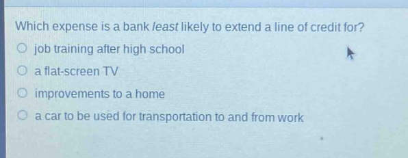 which expense is a bank least likely to extend a line of credit for?\n○ job training after high school\n○ a flat - screen tv\n○ improvements to a home\n○ a car to be used for transportation to and from work