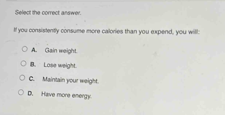 select the correct answer. if you consistently consume more calories than you expend, you will: a. gain weight. b. lose weight. c. maintain your weight. d. have more energy.