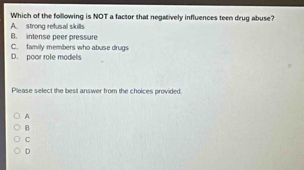 which of the following is not a factor that negatively influences teen drug abuse? a. strong refusal skills b. intense peer pressure c. family members who abuse drugs d. poor role models please select the best answer from the choices provided. o a o b o c o d