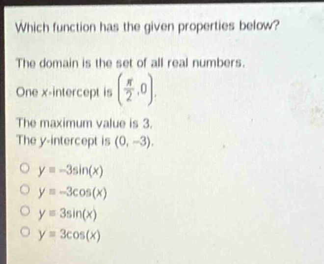 which function has the given properties below? the domain is the set of all real numbers. one x - intercept is (\\(\\frac{\\pi}{2},0\\)). the maximum value is 3. the y - intercept is (0, - 3). o \\(y=-3\\sin(x)\\) o \\(y=-3\\cos(x)\\) o \\(y = 3\\sin(x)\\) o \\(y = 3\\cos(x)\\)