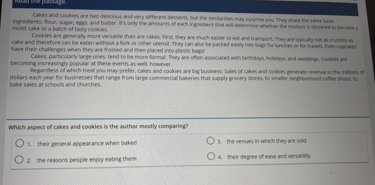 read the passage.\ncakes and cookies are two delicious and very different desserts, but the similarities may surprise you. they share the same basic ingredients: flour, sugar, eggs, and butter. its only the amounts of each ingredient that will determine whether the mixture is destined to become a moist cake or a batch of tasty cookies.\ncookies are generally more versatile than are cakes. first, they are much easier to eat and transport. they are typically not as crumbly as cake and therefore can be eaten without a fork or other utensil. they can also be packed easily into bags for lunches or for travels. even cupcakes have their challenges when they are frosted and then placed into plastic bags!\ncakes, particularly large ones, tend to be more formal. they are often associated with birthdays, holidays, and weddings. cookies are becoming increasingly popular at these events as well, however.\nregardless of which treat you may prefer, cakes and cookies are big business: sales of cakes and cookies generate revenue in the millions of dollars each year for businesses that range from large commercial bakeries that supply grocery stores, to smaller neighborhood coffee shops, to bake sales at schools and churches.\nwhich aspect of cakes and cookies is the author mostly comparing?\n1. their general appearance when baked\n2. the reasons people enjoy eating them\n3. the venues in which they are sold\n4. their degree of ease and versatility