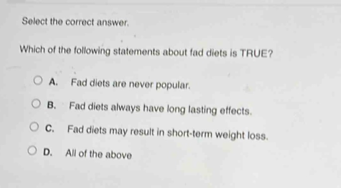 select the correct answer. which of the following statements about fad diets is true? a. fad diets are never popular. b. fad diets always have long lasting effects. c. fad diets may result in short - term weight loss. d. all of the above