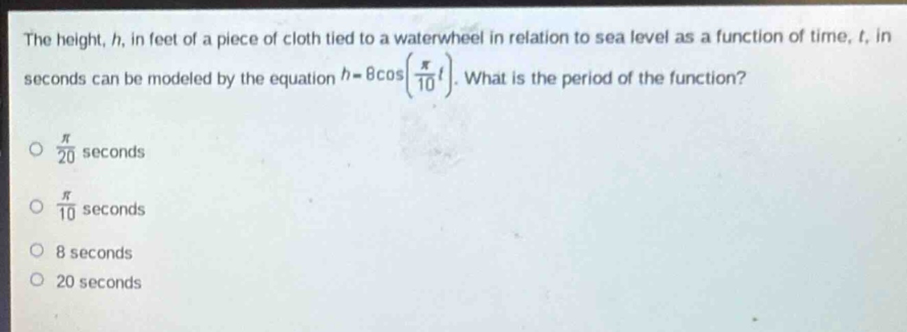 the height, h, in feet of a piece of cloth tied to a waterwheel in relation to sea level as a function of time, t, in seconds can be modeled by the equation (h = 8cos(\frac{pi}{10}t)). what is the period of the function?\n\n( \frac{pi}{20}) seconds\n\n( \frac{pi}{10}) seconds\n\n8 seconds\n\n20 seconds