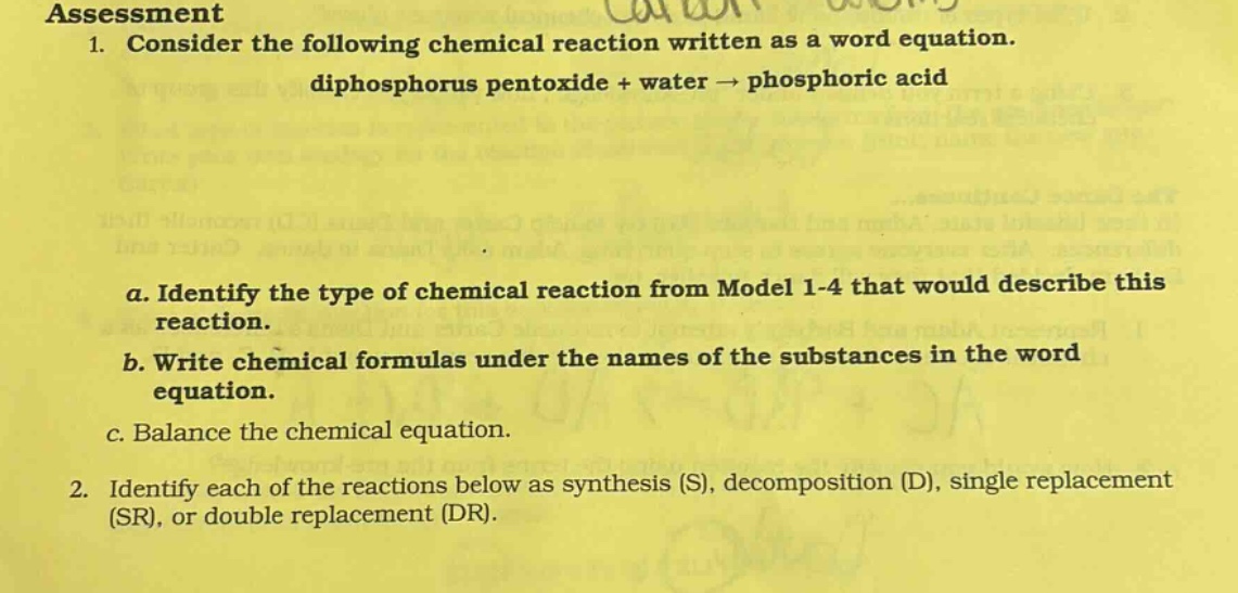 assessment\n1. consider the following chemical reaction written as a word equation.\ndiphosphorus pentoxide + water → phosphoric acid\na. identify the type of chemical reaction from model 1 - 4 that would describe this reaction.\nb. write chemical formulas under the names of the substances in the word equation.\nc. balance the chemical equation.\n2. identify each of the reactions below as synthesis (s), decomposition (d), single replacement (sr), or double replacement (dr).