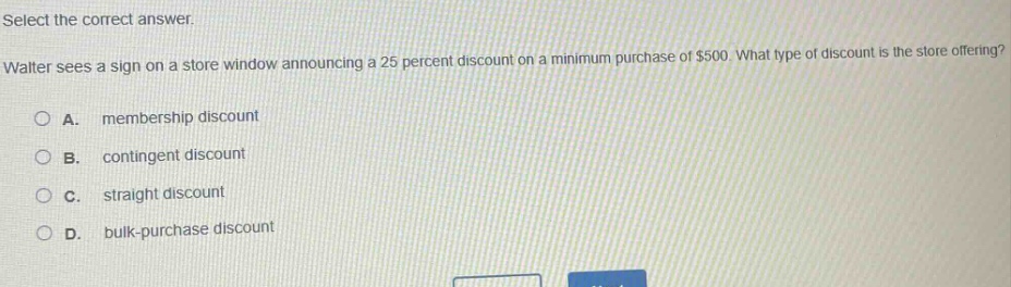 select the correct answer.\nwalter sees a sign on a store window announcing a 25 percent discount on a minimum purchase of $500. what type of discount is the store offering?\na. membership discount\nb. contingent discount\nc. straight discount\nd. bulk - purchase discount