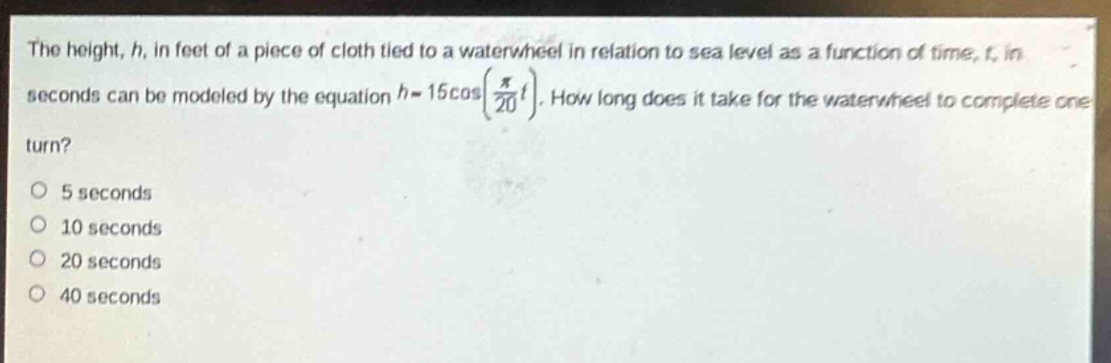 the height, h, in feet of a piece of cloth tied to a waterwheel in relation to sea level as a function of time, t, in seconds can be modeled by the equation $h = 15cos(\frac{pi}{20}t)$. how long does it take for the waterwheel to complete one turn?\no 5 seconds\no 10 seconds\no 20 seconds\no 40 seconds