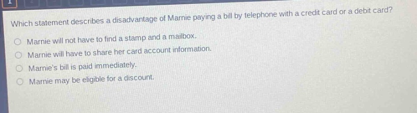 which statement describes a disadvantage of marnie paying a bill by telephone with a credit card or a debit card?\nmarnie will not have to find a stamp and a mailbox.\nmarnie will have to share her card account information.\nmarnies bill is paid immediately.\nmarnie may be eligible for a discount.