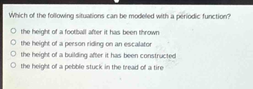 which of the following situations can be modeled with a periodic function?\no the height of a football after it has been thrown\no the height of a person riding on an escalator\no the height of a building after it has been constructed\no the height of a pebble stuck in the tread of a tire