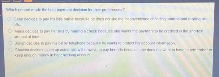 which person made the best payment decision for their preferences?\nsean decides to pay his bills online because he does not like the inconvenience of finding stamps and mailing his bills.\nmaria decides to pay her bills by mailing a check because she wants the payment to be credited in the shortest amount of time.\njonah decides to pay his bill by telephone because he wants to protect his account information.\nshawna decides to set up automatic withdrawals to pay her bills because she does not want to have to remember to keep enough money in her checking account.