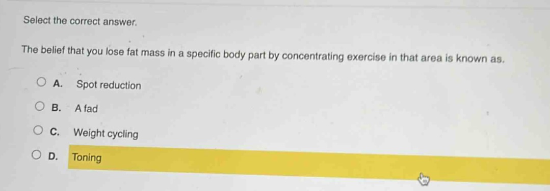 select the correct answer.\nthe belief that you lose fat mass in a specific body part by concentrating exercise in that area is known as.\na. spot reduction\nb. a fad\nc. weight cycling\nd. toning