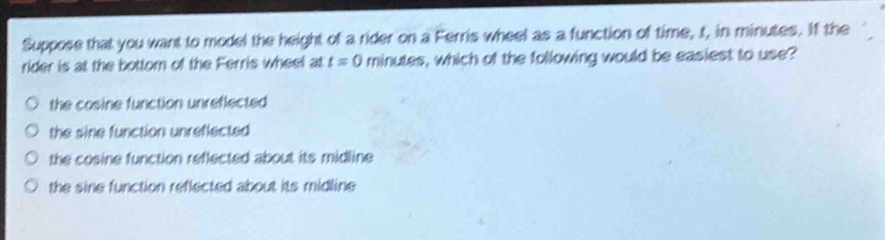 suppose that you want to model the height of a rider on a ferris wheel as a function of time, t, in minutes. if the rider is at the bottom of the ferris wheel at t = 0 minutes, which of the following would be easiest to use?\no the cosine function unreflected\no the sine function unreflected\no the cosine function reflected about its midline\no the sine function reflected about its midline