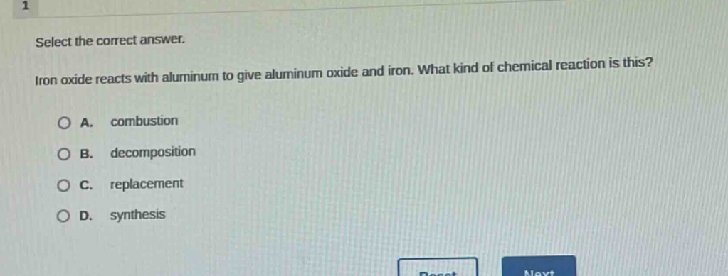 select the correct answer. iron oxide reacts with aluminum to give aluminum oxide and iron. what kind of chemical reaction is this?\na. combustion\nb. decomposition\nc. replacement\nd. synthesis