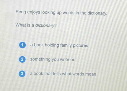 peng enjoys looking up words in the dictionary. what is a dictionary? 1 a book holding family pictures 2 something you write on 3 a book that tells what words mean