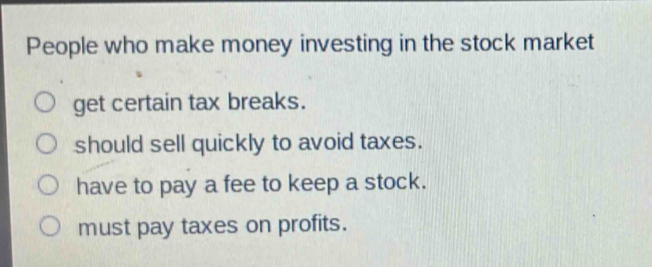 people who make money investing in the stock market\n○ get certain tax breaks.\n○ should sell quickly to avoid taxes.\n○ have to pay a fee to keep a stock.\n○ must pay taxes on profits.