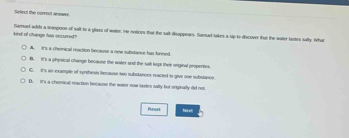 select the correct answer. samuel adds a teaspoon of salt to a glass of water. he notices that the salt disappears. samuel takes a sip to discover that the water tastes salty. what kind of change has occurred?\na. its a chemical reaction because a new substance has formed.\nb. its a physical change because the water and the salt kept their original properties.\nc. its an example of synthesis because two substances reacted to give one substance.\nd. its a chemical reaction because the water now tastes salty but originally did not.
