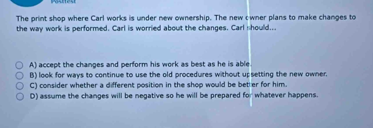 the print shop where carl works is under new ownership. the new owner plans to make changes to the way work is performed. carl is worried about the changes. carl should...\na) accept the changes and perform his work as best as he is able.\nb) look for ways to continue to use the old procedures without upsetting the new owner.\nc) consider whether a different position in the shop would be better for him.\nd) assume the changes will be negative so he will be prepared for whatever happens.