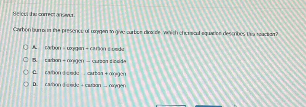 select the correct answer.\ncarbon burns in the presence of oxygen to give carbon dioxide. which chemical equation describes this reaction?\na. carbon + oxygen + carbon dioxide\nb. carbon + oxygen → carbon dioxide\nc. carbon dioxide → carbon + oxygen\nd. carbon dioxide + carbon → oxygen