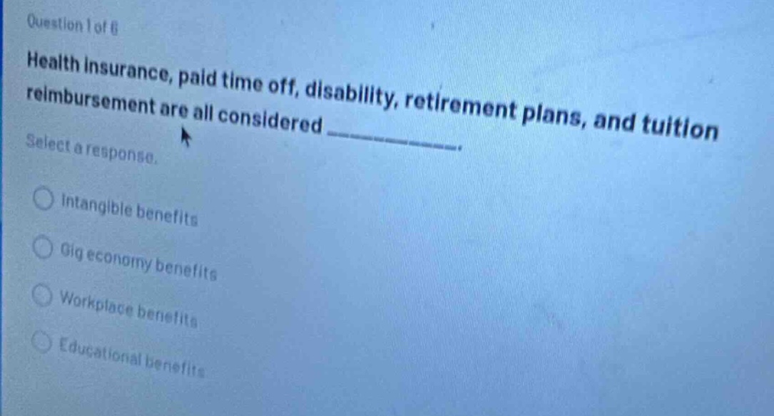 question 1 of 8\nhealth insurance, paid time off, disability, retirement plans, and tuition reimbursement are all considered ____________.\nselect a response.\nintangible benefits\ngig economy benefits\nworkplace benefits\neducational benefits