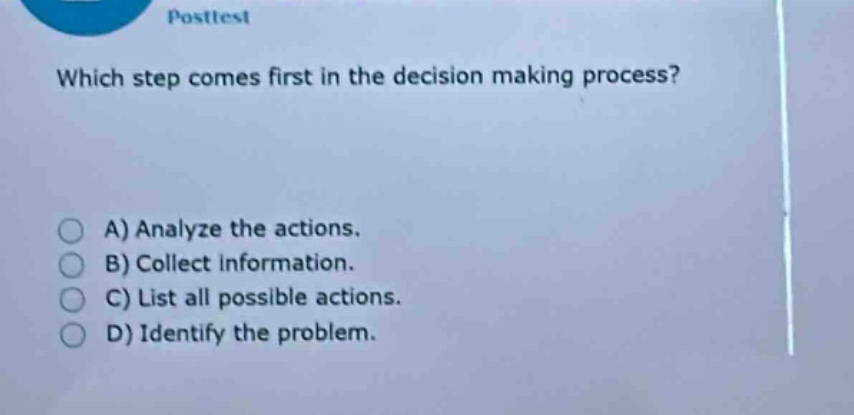 posttest\nwhich step comes first in the decision - making process?\na) analyze the actions.\nb) collect information.\nc) list all possible actions.\nd) identify the problem.