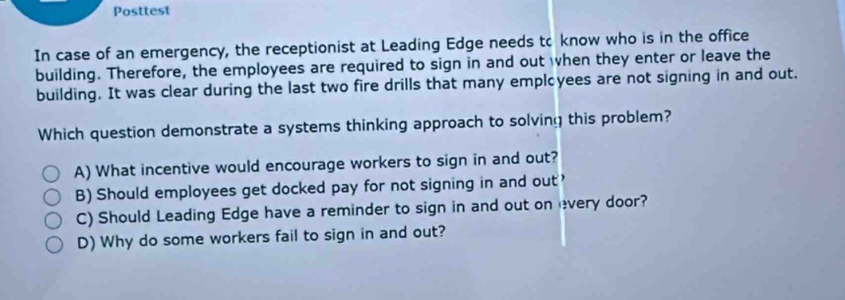 posttest\nin case of an emergency, the receptionist at leading edge needs to know who is in the office building. therefore, the employees are required to sign in and out when they enter or leave the building. it was clear during the last two fire drills that many employees are not signing in and out.\nwhich question demonstrate a systems thinking approach to solving this problem?\na) what incentive would encourage workers to sign in and out?\nb) should employees get docked pay for not signing in and out?\nc) should leading edge have a reminder to sign in and out on every door?\nd) why do some workers fail to sign in and out?