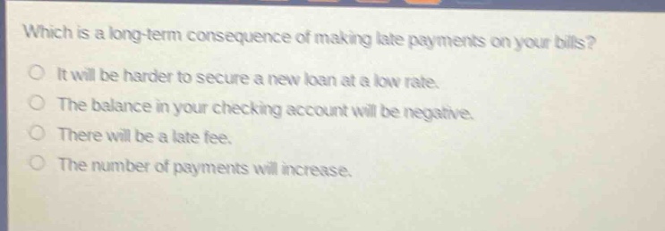 which is a long - term consequence of making late payments on your bills?\no it will be harder to secure a new loan at a low rate.\no the balance in your checking account will be negative.\no there will be a late fee.\no the number of payments will increase.