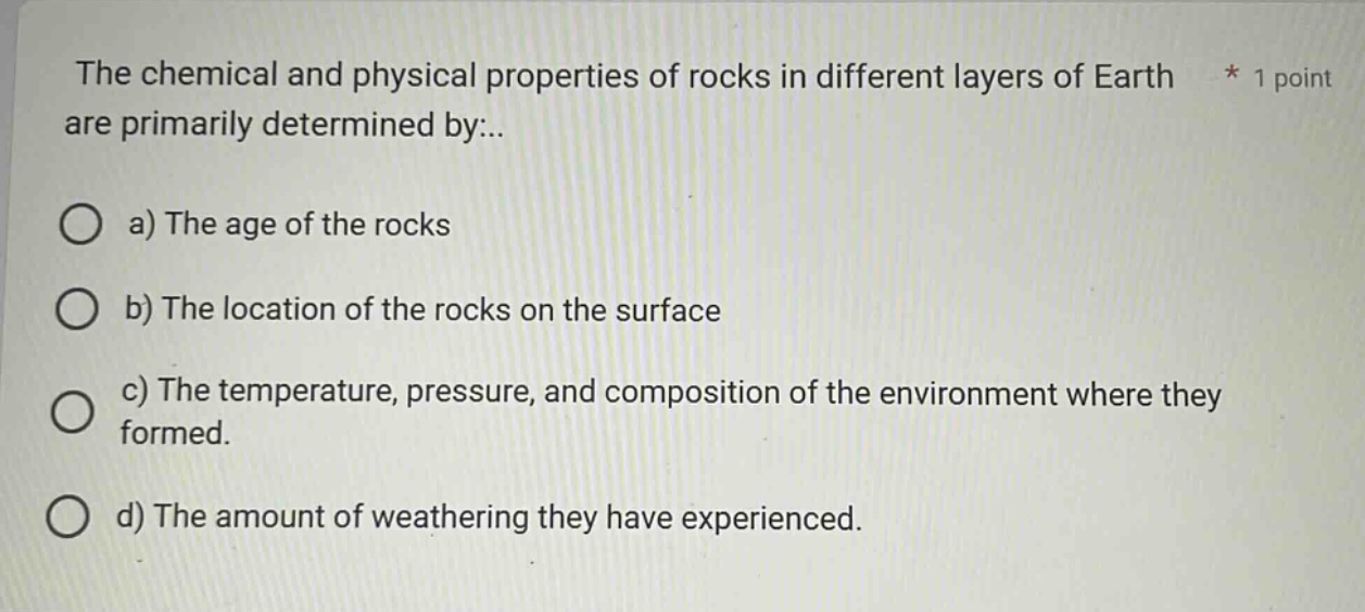 the chemical and physical properties of rocks in different layers of earth * 1 point are primarily determined by:..\n\na) the age of the rocks\n\nb) the location of the rocks on the surface\n\nc) the temperature, pressure, and composition of the environment where they formed.\n\nd) the amount of weathering they have experienced.