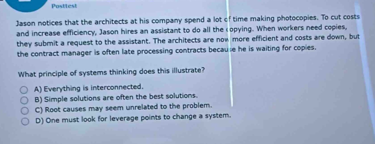 posttest\njason notices that the architects at his company spend a lot of time making photocopies. to cut costs and increase efficiency, jason hires an assistant to do all the copying. when workers need copies, they submit a request to the assistant. the architects are now more efficient and costs are down, but the contract manager is often late processing contracts because he is waiting for copies.\nwhat principle of systems thinking does this illustrate?\na) everything is interconnected.\nb) simple solutions are often the best solutions.\nc) root causes may seem unrelated to the problem.\nd) one must look for leverage points to change a system.