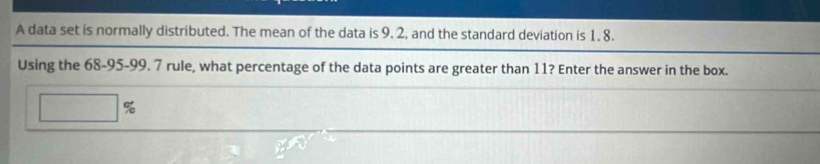 a data set is normally distributed. the mean of the data is 9.2, and the standard deviation is 1.8. using the 68 - 95 - 99.7 rule, what percentage of the data points are greater than 11? enter the answer in the box. \n%