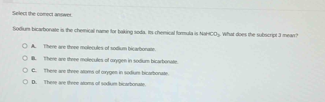 select the correct answer.\nsodium bicarbonate is the chemical name for baking soda. its chemical formula is nahco₃. what does the subscript 3 mean?\n○ a. there are three molecules of sodium bicarbonate.\n○ b. there are three molecules of oxygen in sodium bicarbonate.\n○ c. there are three atoms of oxygen in sodium bicarbonate.\n○ d. there are three atoms of sodium bicarbonate.