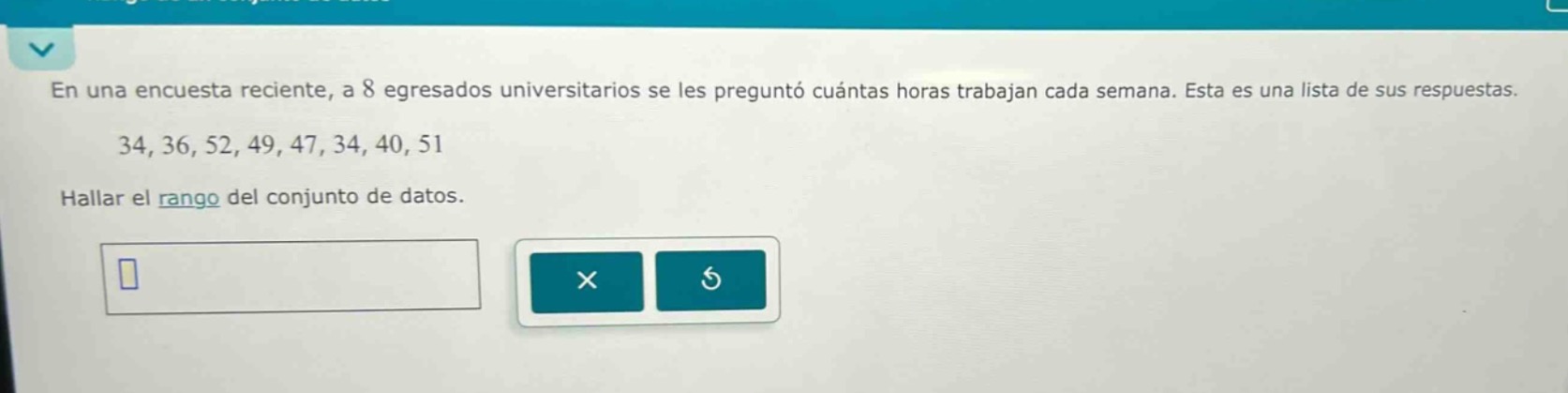 en una encuesta reciente, a 8 egresados universitarios se les preguntó cuántas horas trabajan cada semana. esta es una lista de sus respuestas. 34, 36, 52, 49, 47, 34, 40, 51 hallar el rango del conjunto de datos.