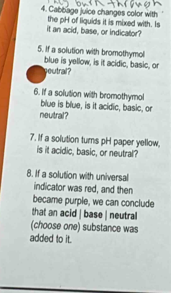 4. cabbage juice changes color with the ph of liquids it is mixed with. is it an acid, base, or indicator?\n5. if a solution with bromothymol blue is yellow, is it acidic, basic, or neutral?\n6. if a solution with bromothymol blue is blue, is it acidic, basic, or neutral?\n7. if a solution turns ph paper yellow, is it acidic, basic, or neutral?\n8. if a solution with universal indicator was red, and then became purple, we can conclude that an acid | base | neutral (choose one) substance was added to it.