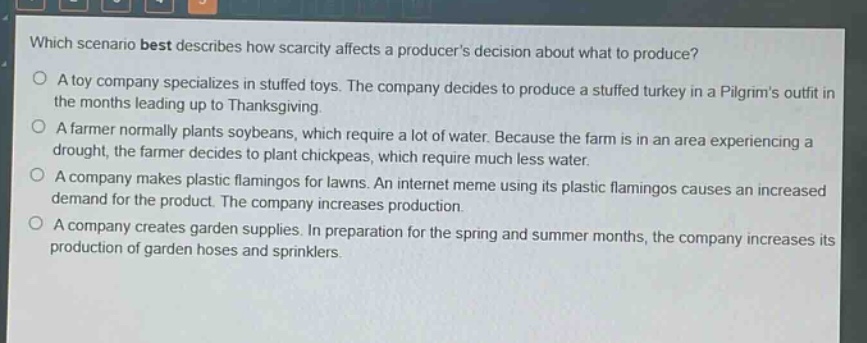which scenario best describes how scarcity affects a producers decision about what to produce?\no a toy company specializes in stuffed toys. the company decides to produce a stuffed turkey in a pilgrims outfit in the months leading up to thanksgiving.\no a farmer normally plants soybeans, which require a lot of water. because the farm is in an area experiencing a drought, the farmer decides to plant chickpeas, which require much less water.\no a company makes plastic flamingos for lawns. an internet meme using its plastic flamingos causes an increased demand for the product. the company increases production.\no a company creates garden supplies. in preparation for the spring and summer months, the company increases its production of garden hoses and sprinklers.