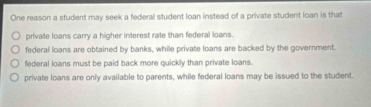 one reason a student may seek a federal student loan instead of a private student loan is that\nprivate loans carry a higher interest rate than federal loans.\nfederal loans are obtained by banks, while private loans are backed by the government.\nfederal loans must be paid back more quickly than private loans.\nprivate loans are only available to parents, while federal loans may be issued to the student.