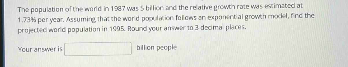 the population of the world in 1987 was 5 billion and the relative growth rate was estimated at 1.73% per year. assuming that the world population follows an exponential growth model, find the projected world population in 1995. round your answer to 3 decimal places.\nyour answer is billion people