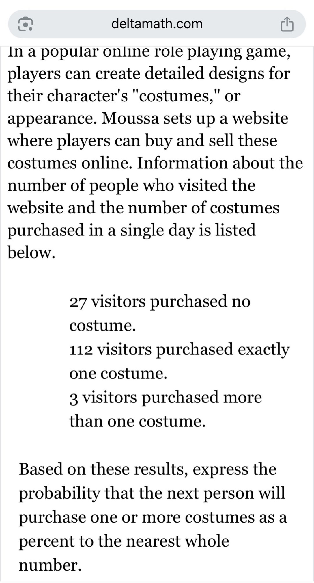 in a popular online role playing game, players can create detailed designs for their characters \costumes,\ or appearance. moussa sets up a website where players can buy and sell these costumes online. information about the number of people who visited the website and the number of costumes purchased in a single day is listed below.\n\n27 visitors purchased no costume.\n112 visitors purchased exactly one costume.\n3 visitors purchased more than one costume.\n\nbased on these results, express the probability that the next person will purchase one or more costumes as a percent to the nearest whole number.