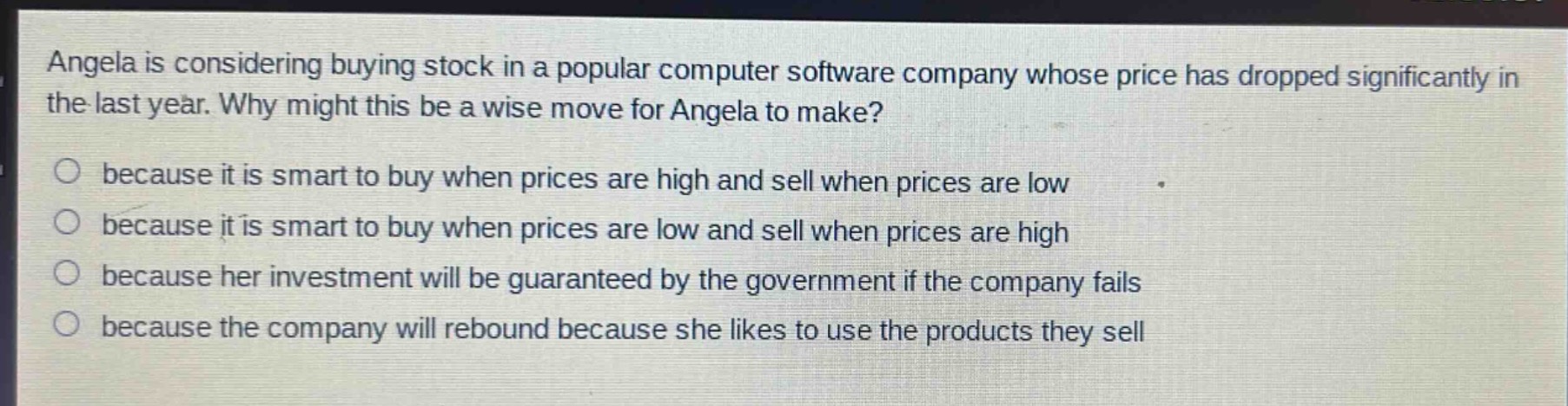 angela is considering buying stock in a popular computer software company whose price has dropped significantly in the last year. why might this be a wise move for angela to make?\n○ because it is smart to buy when prices are high and sell when prices are low\n○ because it is smart to buy when prices are low and sell when prices are high\n○ because her investment will be guaranteed by the government if the company fails\n○ because the company will rebound because she likes to use the products they sell