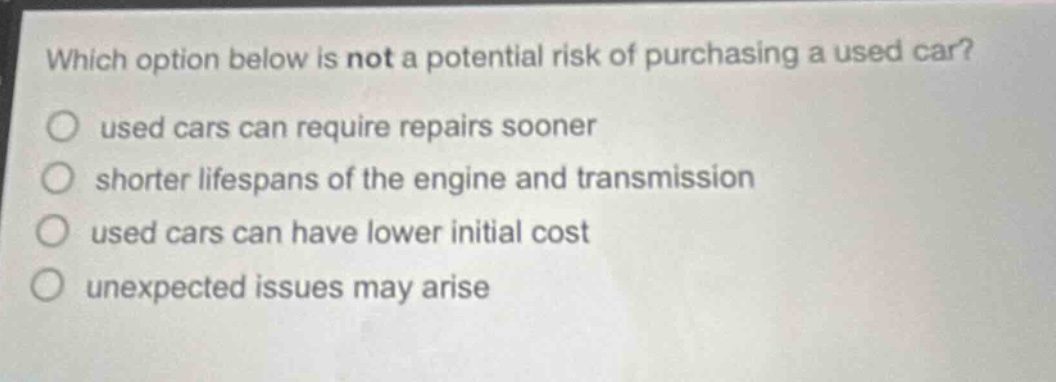 which option below is not a potential risk of purchasing a used car?\n○ used cars can require repairs sooner\n○ shorter lifespans of the engine and transmission\n○ used cars can have lower initial cost\n○ unexpected issues may arise
