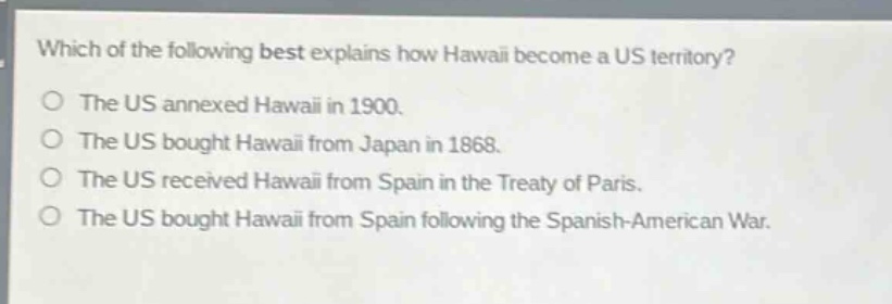which of the following best explains how hawaii become a us territory?\nthe us annexed hawaii in 1900.\nthe us bought hawaii from japan in 1868.\nthe us received hawaii from spain in the treaty of paris.\nthe us bought hawaii from spain following the spanish - american war.