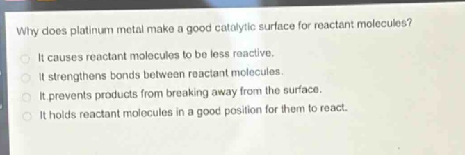 why does platinum metal make a good catalytic surface for reactant molecules?\nit causes reactant molecules to be less reactive.\nit strengthens bonds between reactant molecules.\nit prevents products from breaking away from the surface.\nit holds reactant molecules in a good position for them to react.