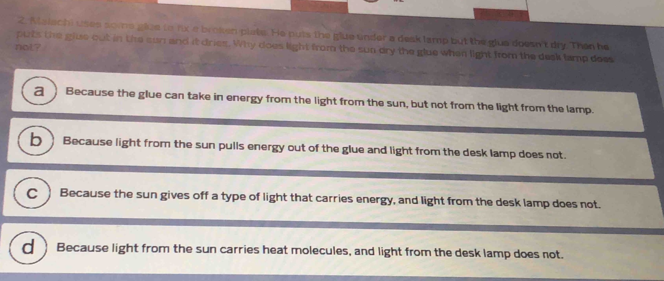 2. malachi uses some glue to fix a broken plate. he puts the glue under a desk lamp but the glue doesnt dry. then he puts the glue out in the sun and it dries. why does light from the sun dry the glue when light from the desk lamp does not?\na because the glue can take in energy from the light from the sun, but not from the light from the lamp.\nb because light from the sun pulls energy out of the glue and light from the desk lamp does not.\nc because the sun gives off a type of light that carries energy, and light from the desk lamp does not.\nd because light from the sun carries heat molecules, and light from the desk lamp does not.