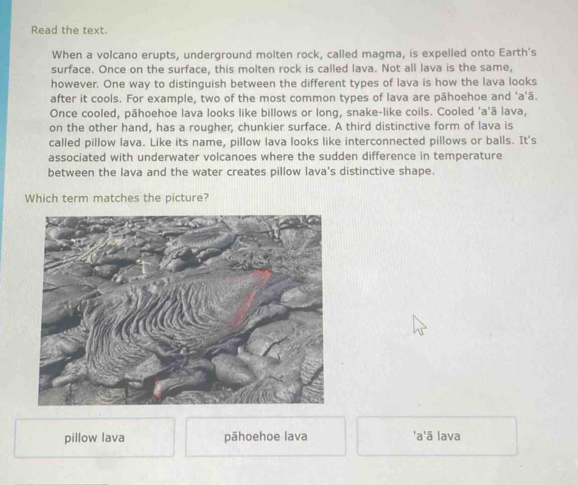 read the text. when a volcano erupts, underground molten rock, called magma, is expelled onto earths surface. once on the surface, this molten rock is called lava. not all lava is the same, however. one way to distinguish between the different types of lava is how the lava looks after it cools. for example, two of the most common types of lava are pāhoehoe and aā. once cooled, pāhoehoe lava looks like billows or long, snake - like coils. cooled aā lava, on the other hand, has a rougher, chunkier surface. a third distinctive form of lava is called pillow lava. like its name, pillow lava looks like interconnected pillows or balls. its associated with underwater volcanoes where the sudden difference in temperature between the lava and the water creates pillow lavas distinctive shape. which term matches the picture? pillow lava pāhoehoe lava aā lava