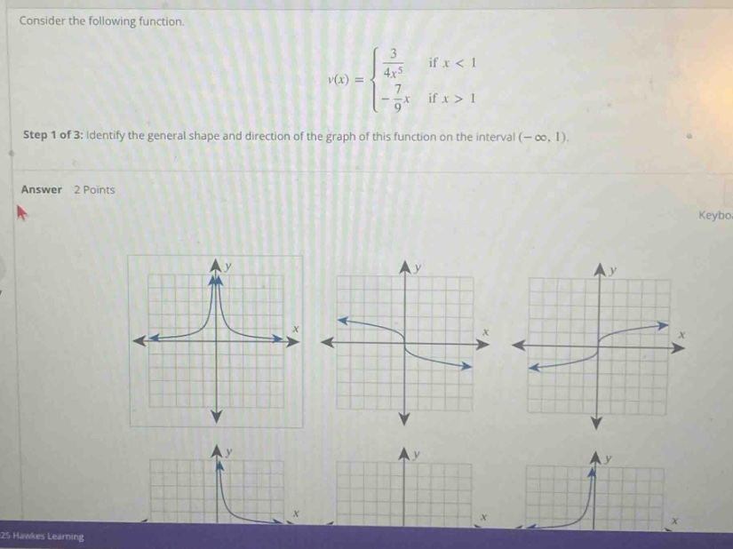 consider the following function.\n v(x)=\begin{cases}\frac{3}{4x^{5}}&\text{if }x < 1\\-\frac{7}{9}x&\text{if }x > 1end{cases}\nstep 1 of 3: identify the general shape and direction of the graph of this function on the interval ((-infty,1)).\nanswer 2 points